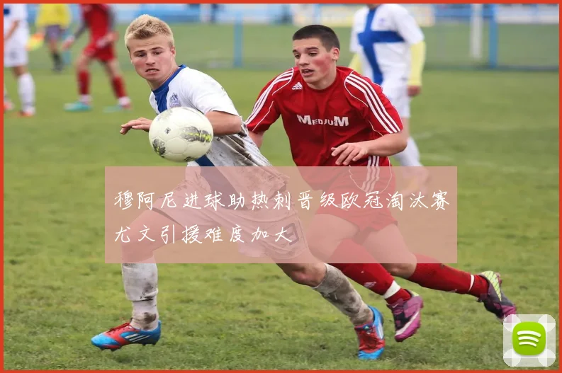 穆阿尼进球助热刺晋级欧冠淘汰赛尤文引援难度加大