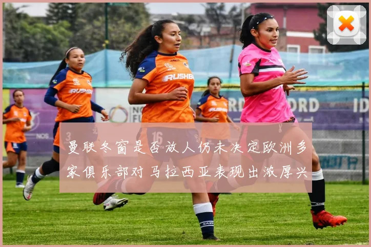 曼联冬窗是否放人仍未决定欧洲多家俱乐部对马拉西亚表现出浓厚兴趣