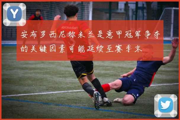 安布罗西尼称米兰是意甲冠军争夺的关键因素可能延续至赛季末