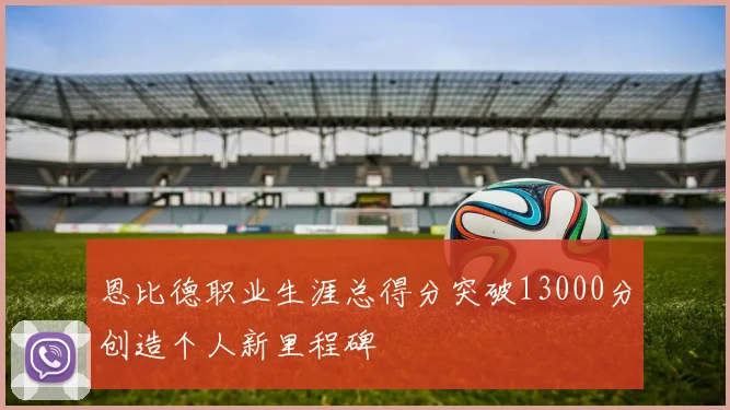 恩比德职业生涯总得分突破13000分创造个人新里程碑