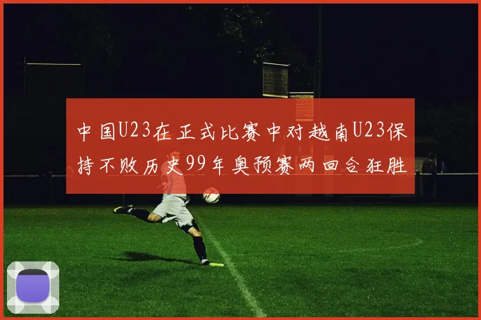 中国U23在正式比赛中对越南U23保持不败历史99年奥预赛两回合狂胜7-0