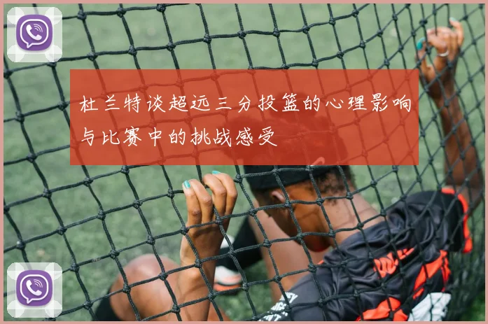 杜兰特谈超远三分投篮的心理影响与比赛中的挑战感受